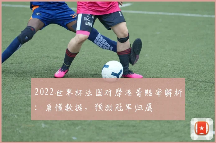 2022世界杯法国对摩洛哥赔率解析：看懂数据，预测冠军归属