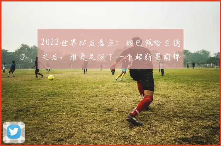 2022世界杯后盘点：姆巴佩哈兰德之后，谁是足坛下一个超新星前锋？