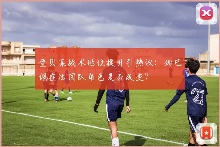 登贝莱战术地位提升引热议：姆巴佩在法国队角色是否改变？