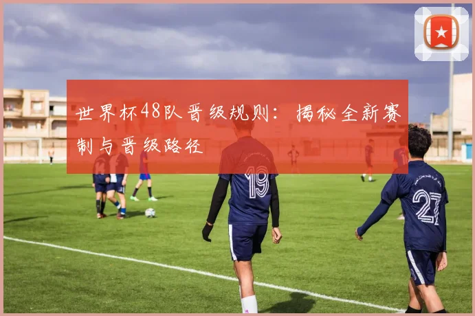 世界杯48队晋级规则：揭秘全新赛制与晋级路径