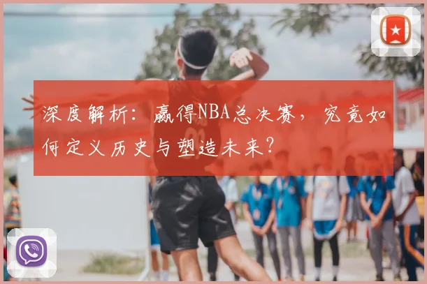 深度解析：赢得NBA总决赛，究竟如何定义历史与塑造未来？