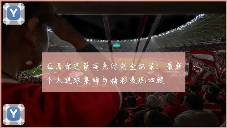 亚马尔巴萨高光时刻全记录：最新个人进球集锦与精彩表现回顾