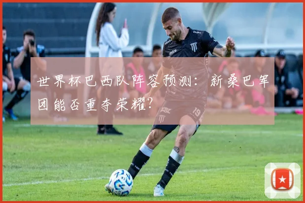 世界杯巴西队阵容预测：新桑巴军团能否重夺荣耀？