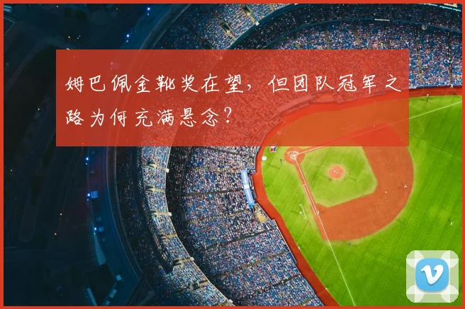 姆巴佩金靴奖在望,但团队冠军之路为何充满悬念?