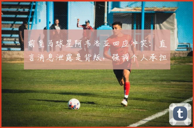 前皇马球星阿韦洛亚回应冲突：直言消息泄露是背叛，强调个人承担责任