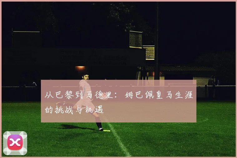 从巴黎到马德里：姆巴佩皇马生涯的挑战与机遇