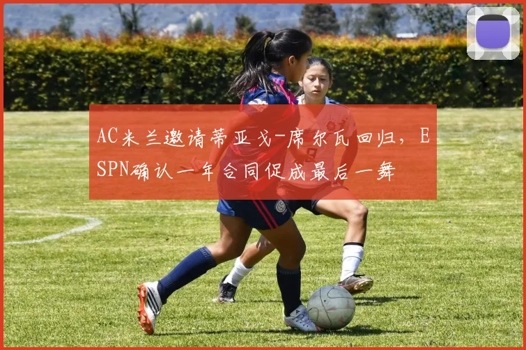 AC米兰邀请蒂亚戈-席尔瓦回归，ESPN确认一年合同促成最后一舞