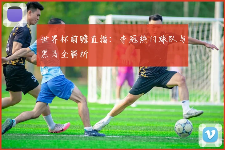 世界杯前瞻直播：夺冠热门球队与黑马全解析