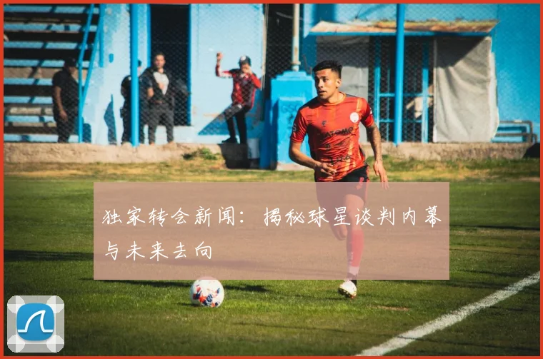 独家转会新闻：揭秘球星谈判内幕与未来去向