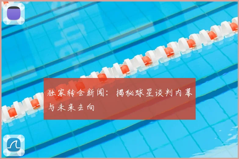 独家转会新闻：揭秘球星谈判内幕与未来去向