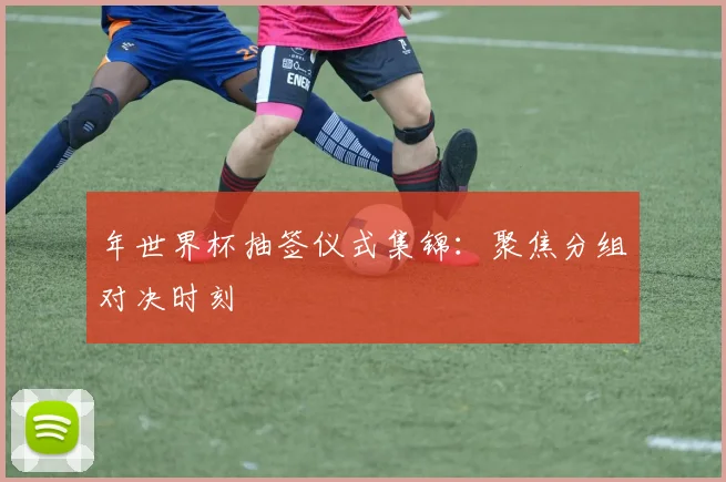 年世界杯抽签仪式集锦：聚焦分组对决时刻