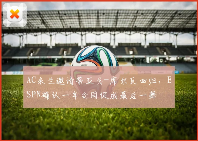 AC米兰邀请蒂亚戈-席尔瓦回归，ESPN确认一年合同促成最后一舞