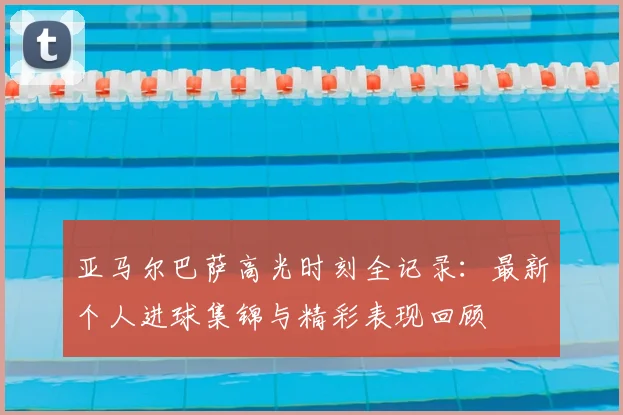 亚马尔巴萨高光时刻全记录：最新个人进球集锦与精彩表现回顾