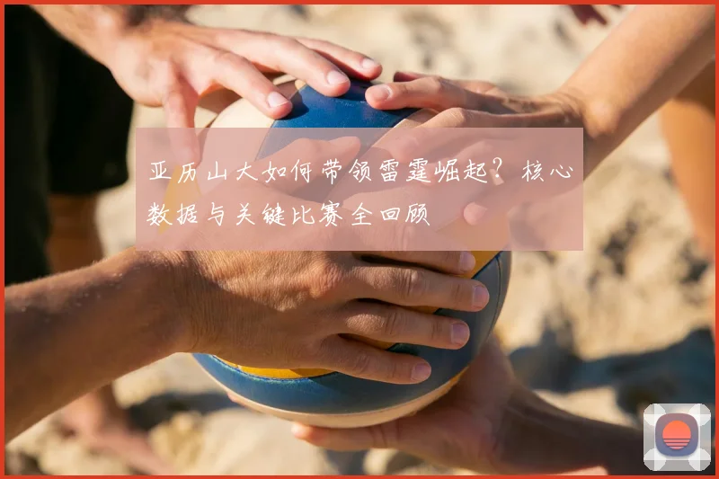亚历山大如何带领雷霆崛起？核心数据与关键比赛全回顾