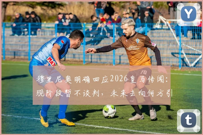 穆里尼奥明确回应2026皇马传闻：现阶段暂不谈判，未来去向何方引发猜测